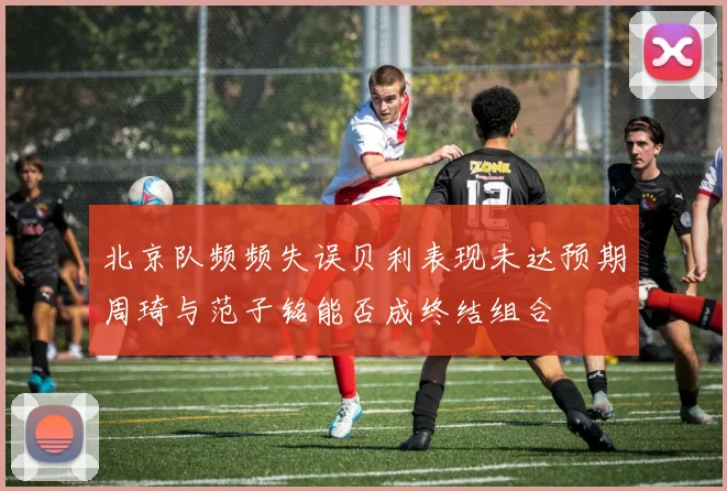 北京队频频失误贝利表现未达预期周琦与范子铭能否成终结组合