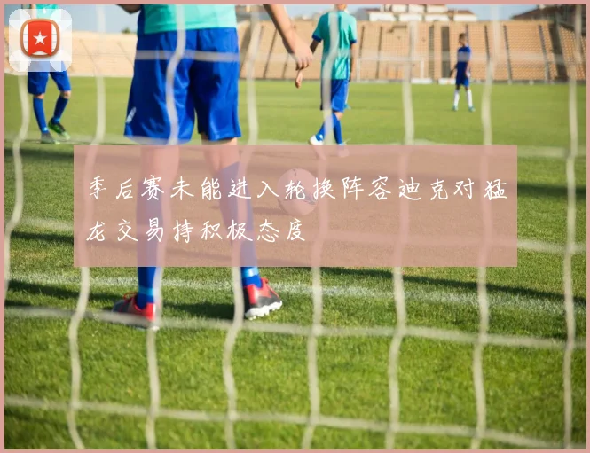 季后赛未能进入轮换阵容迪克对猛龙交易持积极态度