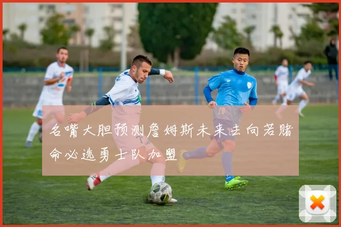 名嘴大胆预测詹姆斯未来去向若赌命必选勇士队加盟