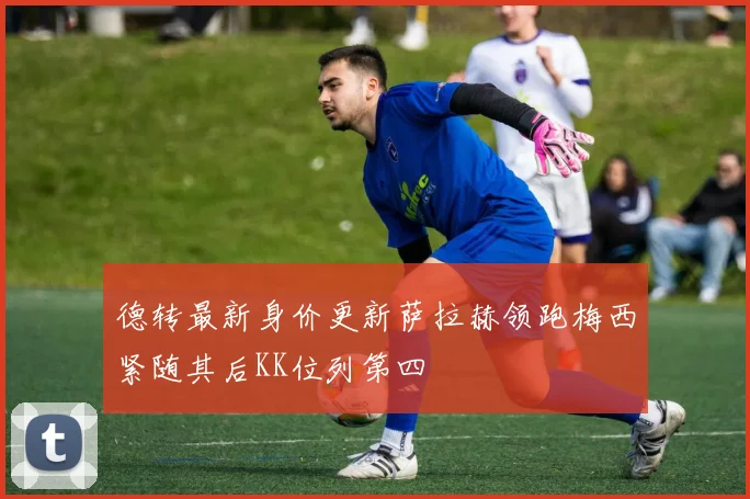 德转最新身价更新萨拉赫领跑梅西紧随其后KK位列第四