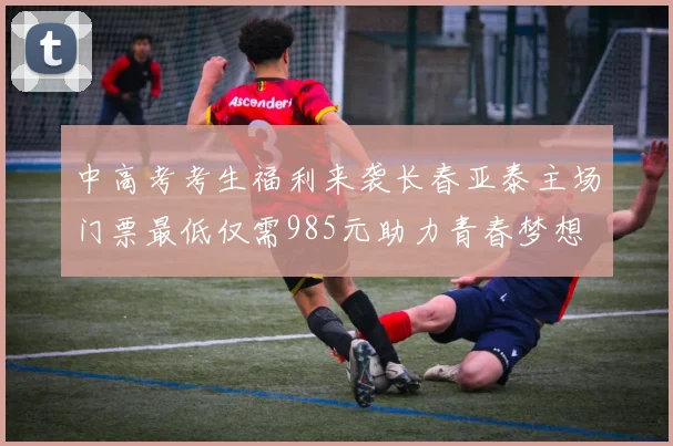 中高考考生福利来袭长春亚泰主场门票最低仅需985元助力青春梦想