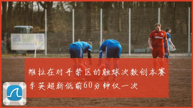 维拉在对手禁区的触球次数创本赛季英超新低前60分钟仅一次