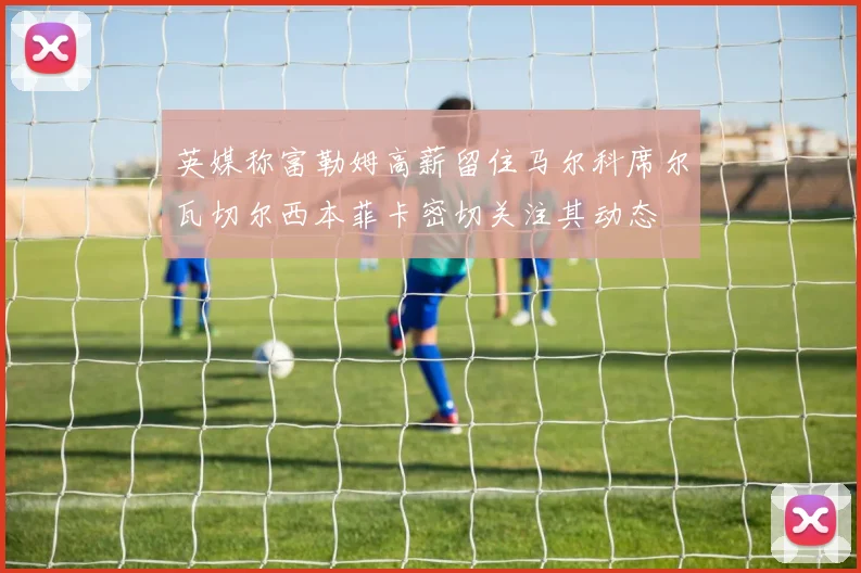英媒称富勒姆高薪留住马尔科席尔瓦切尔西本菲卡密切关注其动态