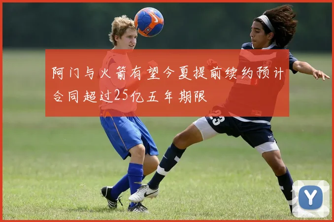 阿门与火箭有望今夏提前续约预计合同超过25亿五年期限