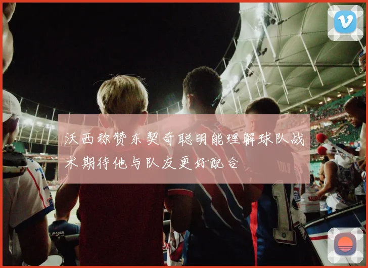 沃西称赞东契奇聪明能理解球队战术期待他与队友更好配合