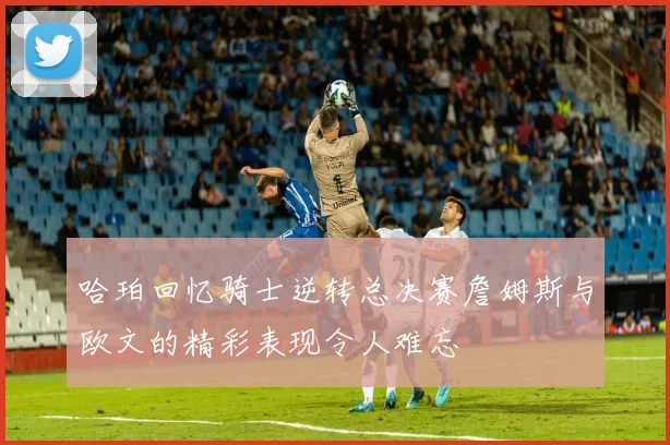 哈珀回忆骑士逆转总决赛詹姆斯与欧文的精彩表现令人难忘