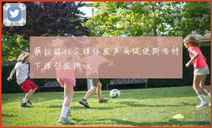 萨拉赫社交媒体发声或促使斯洛特下课引发热议