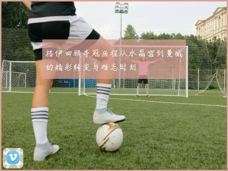 格伊回顾夺冠历程从水晶宫到曼城的精彩转变与难忘时刻