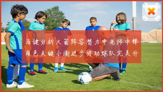 马健分析火箭阵容潜力申老师中锋角色关键小谢进步将助球队完美升级