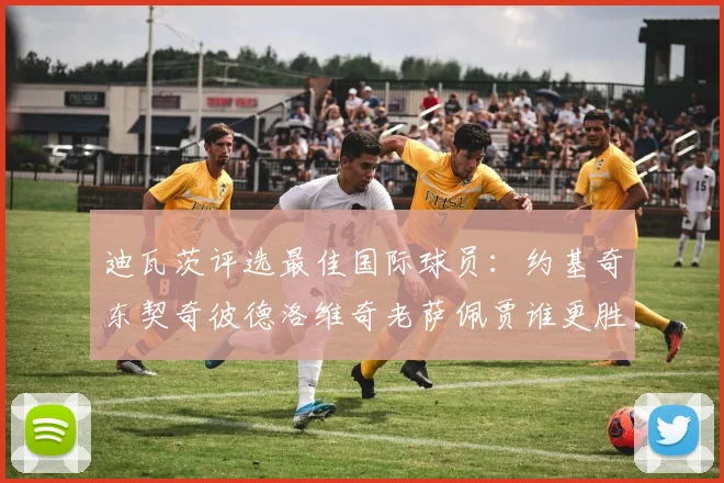 迪瓦茨评选最佳国际球员：约基奇东契奇彼德洛维奇老萨佩贾谁更胜一筹