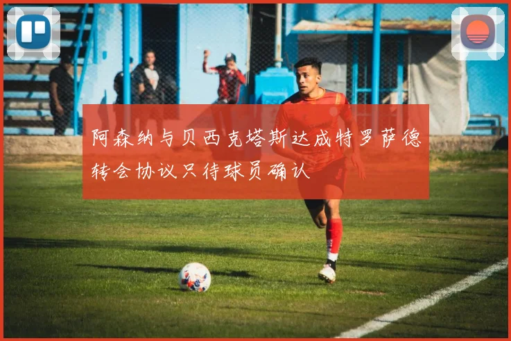 阿森纳与贝西克塔斯达成特罗萨德转会协议只待球员确认