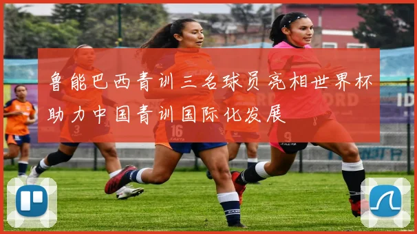 鲁能巴西青训三名球员亮相世界杯助力中国青训国际化发展