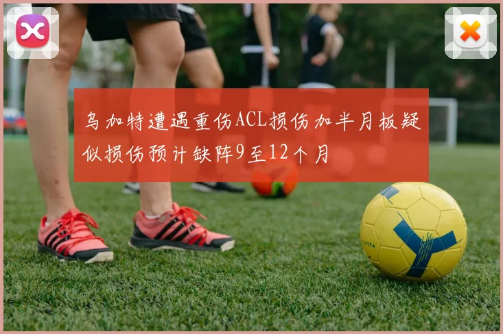 乌加特遭遇重伤ACL损伤加半月板疑似损伤预计缺阵9至12个月