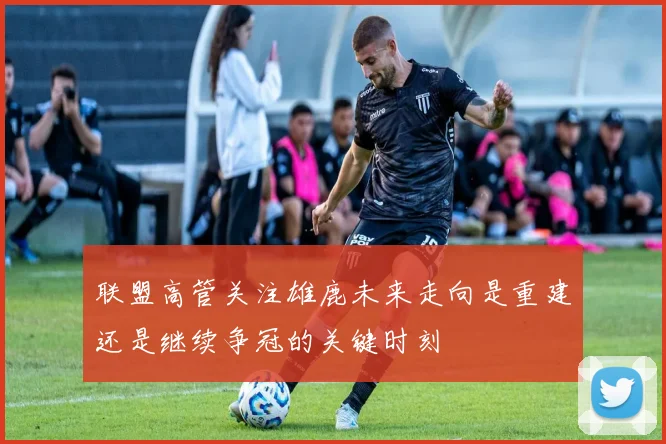 联盟高管关注雄鹿未来走向是重建还是继续争冠的关键时刻