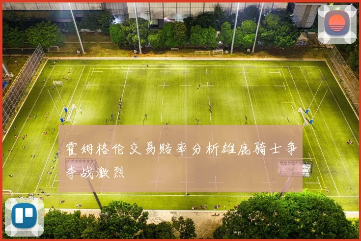 霍姆格伦交易赔率分析雄鹿骑士争夺战激烈