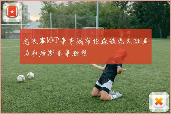 总决赛MVP争夺战布伦森领先文班亚马和唐斯竞争激烈