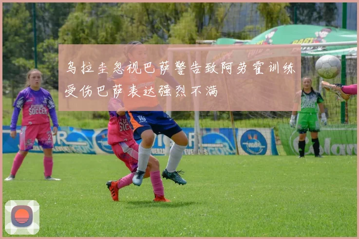 乌拉圭忽视巴萨警告致阿劳霍训练受伤巴萨表达强烈不满